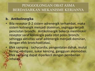b. Antikolinergika
• Bila reseptor β-2 sistem adrenergik terhambat, maka
sistem kolinergik menjadi dominan, segingga terjadi
penciutan bronchi. Antikolinergik bekerja memblokir
reseptor saraf kolinergik pada otot polos bronchi
sehingga aktivitas saraf adrenergik menjadi dominan,
dengan efek bronchodilatasi.
• Efek samping : tachycardia, pengentalan dahak, mulut
kering, obstipasi, sukar kencing, gangguan akomodasi.
Efek samping dapat diperkecil dengan pemberian
inhalasi.
PENGGOLONGAN OBAT ASMA
BERDASARKAN MEKANISME KERJANYA
 