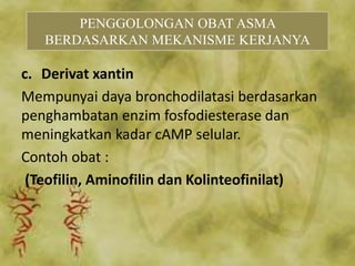 c. Derivat xantin
Mempunyai daya bronchodilatasi berdasarkan
penghambatan enzim fosfodiesterase dan
meningkatkan kadar cAMP selular.
Contoh obat :
(Teofilin, Aminofilin dan Kolinteofinilat)
PENGGOLONGAN OBAT ASMA
BERDASARKAN MEKANISME KERJANYA
 