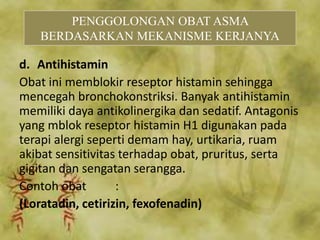 d. Antihistamin
Obat ini memblokir reseptor histamin sehingga
mencegah bronchokonstriksi. Banyak antihistamin
memiliki daya antikolinergika dan sedatif. Antagonis
yang mblok reseptor histamin H1 digunakan pada
terapi alergi seperti demam hay, urtikaria, ruam
akibat sensitivitas terhadap obat, pruritus, serta
gigitan dan sengatan serangga.
Contoh obat :
(Loratadin, cetirizin, fexofenadin)
PENGGOLONGAN OBAT ASMA
BERDASARKAN MEKANISME KERJANYA
 