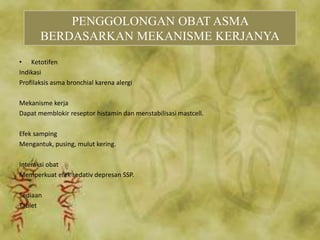 • Ketotifen
Indikasi
Profilaksis asma bronchial karena alergi
Mekanisme kerja
Dapat memblokir reseptor histamin dan menstabilisasi mastcell.
Efek samping
Mengantuk, pusing, mulut kering.
Interaksi obat
Memperkuat efek sedativ depresan SSP.
Sediaan
Tablet
PENGGOLONGAN OBAT ASMA
BERDASARKAN MEKANISME KERJANYA
 