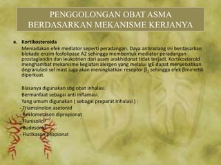 e. Kortikosteroida
Meniadakan efek mediator seperti peradangan. Daya antiradang ini berdasarkan
blokade enzim fosfolipase A2 sehingga membentuk mediator peradangan
prostaglandin dan leukotrien dari asam arakhidonat tidak terjadi. Kortikosteroid
menghambat mekanisme kegiatan alergen yang melalui IgE dapat menyebabkan
degranulasi sel mast juga akan meningkatkan reseptor β2 sehingga efek βmimetik
diperkuat.
Biasanya digunakan sbg obat inhalasi.
Bermanfaat sebagai anti inflamasi.
Yang umum digunakan ( sebagai preparat Inhalasi ) :
- Triamsinolon asetonid
- Beklometason dipropionat
- Flunisolid
- Budesonid
- Flutikason propionat
PENGGOLONGAN OBAT ASMA
BERDASARKAN MEKANISME KERJANYA
 