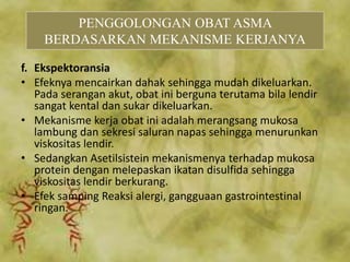 f. Ekspektoransia
• Efeknya mencairkan dahak sehingga mudah dikeluarkan.
Pada serangan akut, obat ini berguna terutama bila lendir
sangat kental dan sukar dikeluarkan.
• Mekanisme kerja obat ini adalah merangsang mukosa
lambung dan sekresi saluran napas sehingga menurunkan
viskositas lendir.
• Sedangkan Asetilsistein mekanismenya terhadap mukosa
protein dengan melepaskan ikatan disulfida sehingga
viskositas lendir berkurang.
• Efek samping Reaksi alergi, gangguaan gastrointestinal
ringan.
PENGGOLONGAN OBAT ASMA
BERDASARKAN MEKANISME KERJANYA
 