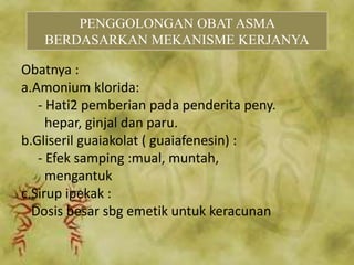Obatnya :
a.Amonium klorida:
- Hati2 pemberian pada penderita peny.
hepar, ginjal dan paru.
b.Gliseril guaiakolat ( guaiafenesin) :
- Efek samping :mual, muntah,
mengantuk
c.Sirup ipekak :
Dosis besar sbg emetik untuk keracunan
PENGGOLONGAN OBAT ASMA
BERDASARKAN MEKANISME KERJANYA
 