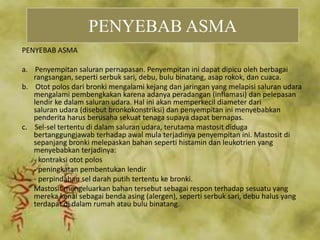 PENYEBAB ASMA
a. Penyempitan saluran pernapasan. Penyempitan ini dapat dipicu oleh berbagai
rangsangan, seperti serbuk sari, debu, bulu binatang, asap rokok, dan cuaca.
b. Otot polos dari bronki mengalami kejang dan jaringan yang melapisi saluran udara
mengalami pembengkakan karena adanya peradangan (inflamasi) dan pelepasan
lendir ke dalam saluran udara. Hal ini akan memperkecil diameter dari
saluran udara (disebut bronkokonstriksi) dan penyempitan ini menyebabkan
penderita harus berusaha sekuat tenaga supaya dapat bernapas.
c. Sel-sel tertentu di dalam saluran udara, terutama mastosit diduga
bertanggungjawab terhadap awal mula terjadinya penyempitan ini. Mastosit di
sepanjang bronki melepaskan bahan seperti histamin dan leukotrien yang
menyebabkan terjadinya:
- kontraksi otot polos
- peningkatan pembentukan lendir
- perpindahan sel darah putih tertentu ke bronki.
Mastosit mengeluarkan bahan tersebut sebagai respon terhadap sesuatu yang
mereka kenal sebagai benda asing (alergen), seperti serbuk sari, debu halus yang
terdapat di dalam rumah atau bulu binatang.
PENYEBAB ASMA
 