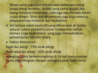 Tetapi asma juga bisa terjadi pada beberapa orang
tanpa alergi tertentu. Reaksi yang sama terjadi jika
orang tersebut melakukan olahraga atau berada dalam
cuaca dingin. Stres dan kecemasan juga bisa memicu
dilepaskannya histamin dan leukotrien.
d. Sel lainnya yakni eosinofil yang ditemukan di dalam
saluran udara penderita asma melepaskan bahan
lainnya (juga leukotrien), yang juga menyebabkan
penyempitan saluran udara.
e. Faktor Keturunan :
Ayah ibu alergi : 75% anak alergi
Ayah atau ibu alergi : 50% anak alergi
orangtua asma berkemungkinan 8-16 kali menurunkan
asma dibandingkan dengan orangtua yang tidak asma.
 