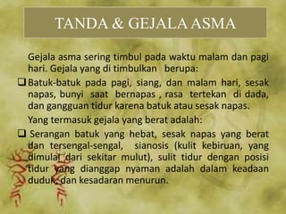 Gejala asma sering timbul pada waktu malam dan pagi
hari. Gejala yang di timbulkan berupa:
Batuk-batuk pada pagi, siang, dan malam hari, sesak
napas, bunyi saat bernapas , rasa tertekan di dada,
dan gangguan tidur karena batuk atau sesak napas.
Yang termasuk gejala yang berat adalah:
 Serangan batuk yang hebat, sesak napas yang berat
dan tersengal-sengal, sianosis (kulit kebiruan, yang
dimulai dari sekitar mulut), sulit tidur dengan posisi
tidur yang dianggap nyaman adalah dalam keadaan
duduk, dan kesadaran menurun.
TANDA & GEJALAASMA
 