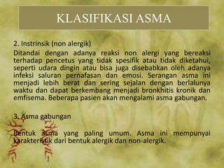 2. Instrinsik (non alergik)
Ditandai dengan adanya reaksi non alergi yang bereaksi
terhadap pencetus yang tidak spesifik atau tidak diketahui,
seperti udara dingin atau bisa juga disebabkan oleh adanya
infeksi saluran pernafasan dan emosi. Serangan asma ini
menjadi lebih berat dan sering sejalan dengan berlalunya
waktu dan dapat berkembang menjadi bronkhitis kronik dan
emfisema. Beberapa pasien akan mengalami asma gabungan.
3. Asma gabungan
Bentuk asma yang paling umum. Asma ini mempunyai
karakteristik dari bentuk alergik dan non-alergik.
KLASIFIKASI ASMA
 