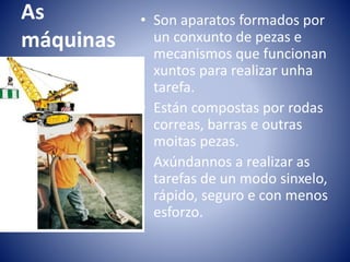 As
máquinas
• Son aparatos formados por
un conxunto de pezas e
mecanismos que funcionan
xuntos para realizar unha
tarefa.
• Están compostas por rodas
correas, barras e outras
moitas pezas.
• Axúndannos a realizar as
tarefas de un modo sinxelo,
rápido, seguro e con menos
esforzo.
 