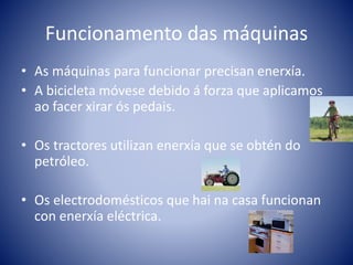Funcionamento das máquinas
• As máquinas para funcionar precisan enerxía.
• A bicicleta móvese debido á forza que aplicamos
ao facer xirar ós pedais.
• Os tractores utilizan enerxía que se obtén do
petróleo.
• Os electrodomésticos que hai na casa funcionan
con enerxía eléctrica.
 