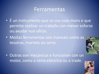 Ferramentas
• É un instrumento que se usa coas mans e que
permite realizar un traballo con menor esforzo
ou axudar nun oficio.
• Moitas ferramentas son manuais como as
tesoiras, martelo ou serra.
• Outras son mecánicas e funcionan con un
motor, como a serra eléctrica ou a trade.
 