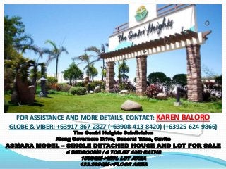 FOR ASSISTANCE AND MORE DETAILS, CONTACT: KAREN BALORO 
GLOBE & VIBER: +63917-867-2827 (+63908-413-8420) (+63925-624-9866) 
The Gentri Heights Subdivision 
Along Governors Drive, General Trias, Cavite 
ASMARA MODEL – SINGLE DETACHED HOUSE AND LOT FOR SALE 
4 BEDROOMS / 4 TOILET AND BATHS 
150SQM->MIN. LOT AREA 
133.26SQM->FLOOR AREA 
 