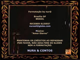 Formatação by nur@
Brasília DF
BRASIL
RECEBER SLIDES?
nurasil@globo.com
Música:
“Amor Eterno”
MANTENHA OS CRÉDITOS AO REPASSAR!
POR FAVOR, NÃO ADULTERE OS SLIDES
NEM A FORMATAÇÃO.
NURA & CONTOS
 