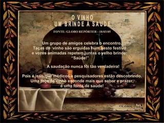 Um grupo de amigos celebra o encontro.
Taças de vinho são erguidas num gesto festivo
e vozes animadas repetem juntas o velho brinde:
“Saúde!”
FONTE: GLOBO REPÓRTER - 18/03/05
A saudação nunca foi tão verdadeira!
Pois é isso que médicos e pesquisadores estão descobrindo.
Uma taça de vinho esconde mais que sabor e prazer,
é uma fonte de saúde!
 