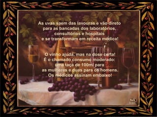 As uvas saem das lavouras e vão direto
para as bancadas dos laboratórios,
consultórios e hospitais
e se transformam em receita médica!
O vinho ajuda, mas na dose certa!
É o chamado consumo moderado:
uma taça de 100ml para
as mulheres e duas para os homens.
Os médicos assinam embaixo!
 
