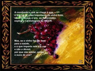 A conclusão a que se chega é que,
o que há de mais importante no vinho tinto,
não é o álcool, e sim os flavonóides,
explica o cardiologista da INCOR.
Mas, se o vinho faz tão bem
para a saúde,
e o que importa nele é a uva
e não o álcool,
por que não adotar, então,
o suco de uva?
 