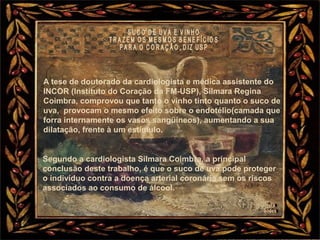 A tese de doutorado da cardiologista e médica assistente do
INCOR (Instituto do Coração da FM-USP), Silmara Regina
Coimbra, comprovou que tanto o vinho tinto quanto o suco de
uva, provocam o mesmo efeito sobre o endotélio(camada que
forra internamente os vasos sangüíneos), aumentando a sua
dilatação, frente à um estímulo.
Segundo a cardiologista Silmara Coimbra, a principal
conclusão deste trabalho, é que o suco de uva pode proteger
o indivíduo contra a doença arterial coronária sem os riscos
associados ao consumo de álcool.
 