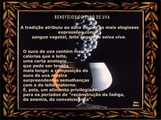 A tradição atribuiu ao suco de uva as mais elogiosas
expressões como:
sangue vegetal, leite vegetal e seiva viva.
O suco de uva contém mais
calorias que o leite,
uma certa analogia
que pode ser levada
mais longe: a composição do
suco de uva mostra
surpreendentes semelhanças
com a do leite materno.
É, pois, um alimento privilegiado
para os períodos de “reconstrução da fadiga,
da anemia, da convalescença”.
 