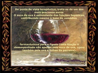 Do ponto de vista terapêutico, trata-se de um dos
mais preciosos sucos.
O suco de uva é estimulante das funções hepáticas,
contribuindo mesmo à base de remédios
farmacêuticos para o fígado (esta função é
desempenhada não apenas pelo suco de uva, como
também pela uva e folhas da parreira).
 