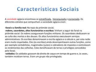 A sociedade egípcia encontrava-se estratificada, hierarquizada e escravizada. Os
diferentes estratos que compunham a sociedade egípcia eram:

-faraó e a família real: No topo da pirâmide social;
-nobres, sacerdotes, altos funcionários e escribas: Vinham a seguir do faraó na
pirâmide social. Os nobres asseguravam funções militares. Os sacerdotes dedicavam-se
ao culto dos mortos e dos deuses. Os altos funcionários executavam serviços
administrativos. Os escribas denominavam a escrita egípcia e o cálculo e, por esta razão
eram muito respeitados. Eles (os escribas) ainda desempenhavam outras funções, como
por exemplo contabilistas, magistrados (juízes) e cobradores de impostos e controlavam
os rendimentos das colheitas. Estes beneficiavam de terras e privilégios concedidos
pelo faraó;
-soldados: Os soldados gozavam do direito de saque em tempo de guerra e, às vezes,
também recebiam terras. Eram um grupo não privilegiado;
 