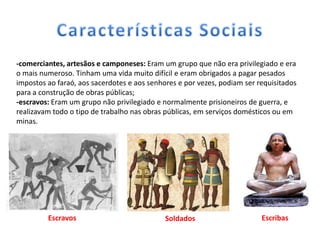 -comerciantes, artesãos e camponeses: Eram um grupo que não era privilegiado e era
o mais numeroso. Tinham uma vida muito difícil e eram obrigados a pagar pesados
impostos ao faraó, aos sacerdotes e aos senhores e por vezes, podiam ser requisitados
para a construção de obras públicas;
-escravos: Eram um grupo não privilegiado e normalmente prisioneiros de guerra, e
realizavam todo o tipo de trabalho nas obras públicas, em serviços domésticos ou em
minas.




         Escravos                            Soldados                     Escribas
 