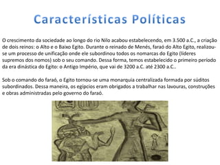 O crescimento da sociedade ao longo do rio Nilo acabou estabelecendo, em 3.500 a.C., a criação
de dois reinos: o Alto e o Baixo Egito. Durante o reinado de Menés, faraó do Alto Egito, realizou-
se um processo de unificação onde ele subordinou todos os nomarcas do Egito (líderes
supremos dos nomos) sob o seu comando. Dessa forma, temos estabelecido o primeiro período
da era dinástica do Egito: o Antigo Império, que vai de 3200 a.C. até 2300 a.C..

Sob o comando do faraó, o Egito tornou-se uma monarquia centralizada formada por súditos
subordinados. Dessa maneira, os egípcios eram obrigados a trabalhar nas lavouras, construções
e obras administradas pelo governo do faraó.
 