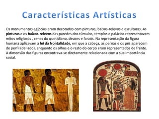 Os monumentos egípcios eram decorados com pinturas, baixos-relevos e esculturas. As
pinturas e os baixos-relevos das paredes dos túmulos, templos e palácios representavam
mitos religiosos , cenas do quotidiano, deuses e faraós. Na representação da figura
humana aplicavam a lei da frontalidade, em que a cabeça, as pernas e os pés aparecem
de perfil (de lado), enquanto os olhos e o resto do corpo eram representados de frente.
A dimensão das figuras encontrava-se diretamente relacionada com a sua importância
social.
 