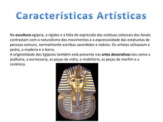 Na escultura egípcia, a rigidez e a falta de expressão das estátuas colossais dos faraós
contrastam com o naturalismo dos movimentos e a expressividade das estatuetas de
pessoas comuns, normalmente escribas sacerdotes e nobres. Os artistas utilizavam a
pedra, a madeira e o barro.
A originalidade dos Egípcios também está presente nas artes decorativas tais como a
joalharia, a ourivesaria, as peças de vidro, o mobiliário, as peças de marfim e a
cerâmica.
 