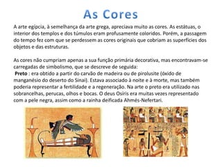 A arte egípcia, à semelhança da arte grega, apreciava muito as cores. As estátuas, o
interior dos templos e dos túmulos eram profusamente coloridos. Porém, a passagem
do tempo fez com que se perdessem as cores originais que cobriam as superfícies dos
objetos e das estruturas.

As cores não cumpriam apenas a sua função primária decorativa, mas encontravam-se
carregadas de simbolismo, que se descreve de seguida:
 Preto : era obtido a partir do carvão de madeira ou de pirolusite (óxido de
manganésio do deserto do Sinai). Estava associado à noite e à morte, mas também
poderia representar a fertilidade e a regeneração. Na arte o preto era utilizado nas
sobrancelhas, perucas, olhos e bocas. O deus Osíris era muitas vezes representado
com a pele negra, assim como a rainha deificada Ahmés-Nefertari.
 