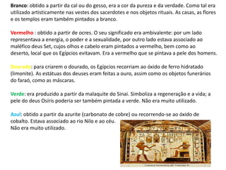 Branco: obtido a partir da cal ou do gesso, era a cor da pureza e da verdade. Como tal era
utilizado artisticamente nas vestes dos sacerdotes e nos objetos rituais. As casas, as flores
e os templos eram também pintados a branco.

Vermelho : obtido a partir de ocres. O seu significado era ambivalente: por um lado
representava a energia, o poder e a sexualidade, por outro lado estava associado ao
maléfico deus Set, cujos olhos e cabelo eram pintados a vermelho, bem como ao
deserto, local que os Egípcios evitavam. Era a vermelho que se pintava a pele dos homens.

Dourado: para criarem o dourado, os Egípcios recorriam ao óxido de ferro hidratado
(limonite). As estátuas dos deuses eram feitas a ouro, assim como os objetos funerários
do faraó, como as máscaras.

Verde: era produzido a partir da malaquite do Sinai. Simboliza a regeneração e a vida; a
pele do deus Osíris poderia ser também pintada a verde. Não era muito utilizado.

Azul: obtido a partir da azurite (carbonato de cobre) ou recorrendo-se ao óxido de
cobalto. Estava associado ao rio Nilo e ao céu.
Não era muito utilizado.
 