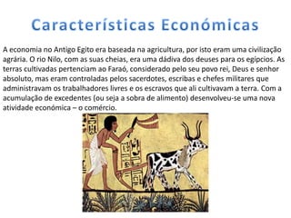 A economia no Antigo Egito era baseada na agricultura, por isto eram uma civilização
agrária. O rio Nilo, com as suas cheias, era uma dádiva dos deuses para os egípcios. As
terras cultivadas pertenciam ao Faraó, considerado pelo seu povo rei, Deus e senhor
absoluto, mas eram controladas pelos sacerdotes, escribas e chefes militares que
administravam os trabalhadores livres e os escravos que ali cultivavam a terra. Com a
acumulação de excedentes (ou seja a sobra de alimento) desenvolveu-se uma nova
atividade económica – o comércio.
 