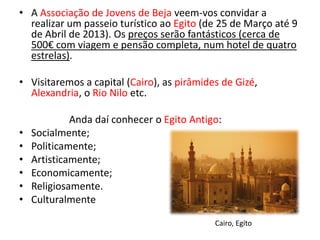 • A Associação de Jovens de Beja veem-vos convidar a
  realizar um passeio turístico ao Egito (de 25 de Março até 9
  de Abril de 2013). Os preços serão fantásticos (cerca de
  500€ com viagem e pensão completa, num hotel de quatro
  estrelas).

• Visitaremos a capital (Cairo), as pirâmides de Gizé,
  Alexandria, o Rio Nilo etc.

             Anda daí conhecer o Egito Antigo:
•   Socialmente;
•   Politicamente;
•   Artisticamente;
•   Economicamente;
•   Religiosamente.
•   Culturalmente

                                            Cairo, Egíto
 