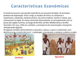 O comércio assumiu uma grande importância na economia do Egito. Os principais
produtos de exportação eram o trigo, os tecidos de linho e as cerâmicas e
importavam, sobretudo, matérias-primas, tais como madeira, marfim e metais, que
escasseavam no Egito. As trocas comerciais desenvolviam-se, principalmente com os
povos das regiões vizinhas, ao longo do Rio Nilo, do Mar Mediterrâneo e do Mar
Vermelho. Por isso, o Nilo era, também, a principal via de comunicação e transporte
utilizada pelos Egípcios.
Os Egípcios também desenvolveram a pecuária, a pesca, a caça e o artesanato, com
destaque para a construção naval, a metalurgia, a ourivesaria, a cestaria, a olaria e o vidro.




              Comércio                                           Agricultura
 