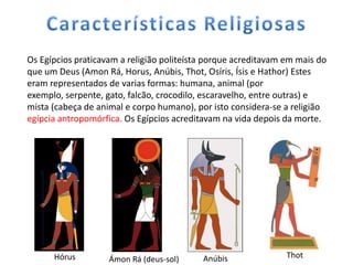 Os Egípcios praticavam a religião politeísta porque acreditavam em mais do
que um Deus (Amon Rá, Horus, Anúbis, Thot, Osíris, Ísis e Hathor) Estes
eram representados de varias formas: humana, animal (por
exemplo, serpente, gato, falcão, crocodilo, escaravelho, entre outras) e
mista (cabeça de animal e corpo humano), por isto considera-se a religião
egípcia antropomórfica. Os Egípcios acreditavam na vida depois da morte.




      Hórus         Ámon Rá (deus-sol)     Anúbis               Thot
 
