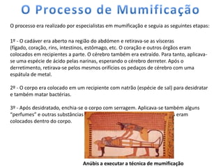 O processo era realizado por especialistas em mumificação e seguia as seguintes etapas:

1º - O cadáver era aberto na região do abdómen e retirava-se as vísceras
(fígado, coração, rins, intestinos, estômago, etc. O coração e outros órgãos eram
colocados em recipientes a parte. O cérebro também era extraído. Para tanto, aplicava-
se uma espécie de ácido pelas narinas, esperando o cérebro derreter. Após o
derretimento, retirava-se pelos mesmos orifícios os pedaços de cérebro com uma
espátula de metal.

2º - O corpo era colocado em um recipiente com natrão (espécie de sal) para desidratar
e também matar bactérias.

3º - Após desidratado, enchia-se o corpo com serragem. Aplicava-se também alguns
“perfumes” e outras substâncias para conservar o corpo. Textos sagrados eram
colocados dentro do corpo.




                               Anúbis a executar a técnica de mumificação
 