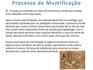 4º - O corpo era envolvido em faixas de linho branco, sendo que amuleto
eram colocados entre estas faixas.

Após a múmia estar finalizada, era colocada dentro de um sarcófago, que
seria levado à pirâmide para ser protegido e conservado. O processo era tão
eficiente que, muitas múmias, ficaram bem preservadas até os dias de hoje.
Elas servem como importantes fontes de estudos para egiptólogos. Com o
avanço dos testes químicos, hoje é possível identificar a causa da morte de
faraós, doenças contraídas e, em muitos casos, até o que eles comiam.

Graças ao processo de mumificação, os egípcios avançaram muito em
algumas áreas científicas. Ao abrir os corpos, aprenderam muito sobre a
anatomia humana. Em busca de substâncias para conservar os corpos,
descobriram a ação de vários elementos químicos.
 