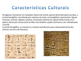Os Egípcios inventaram um complexo sistema de escrita, apenas dominado pelos escribas, a
escrita hieroglífica. Constituída por centenas de sinais, os hieroglíficos representam figuras
humanas, animais, objetos e plantas. O principal material de suporte desta escrita era o
papiro, planta que crescia junto ao Nilo, mas também a pedra continuou a ser utilizada para
a escrita.
A escrita hieroglífica, os números e o cálculo contribuíram para o desenvolvimento das
ciências, da arte e da literatura.
 