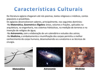 Da literatura egípcia chegaram até nós poemas, textos religiosos e médicos, contos
populares e provérbios.
Os egípcios desenvolveram saberes, principalmente, nos seguintes domínios:
-Na Matemática, Geometria e Álgebra: áreas, volumes e frações, aplicados na
arquitetura, na engenharia, nos sistemas hidráulicos, na medição de terrenos e na
invenção de relógios de água;
-Na Astronomia, com a elaboração de um calendário e estudos dos astros;
-Na Medicina, o embalsamento e mumificação dos corpos permitiu o melhor
conhecimento do corpo humano, desenvolvendo-se a anatomia e as técnicas de
cirurgia.




     Matemática                      Astronomia                      Medicina
 