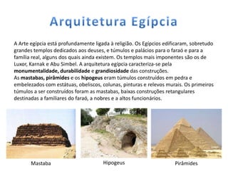 A Arte egípcia está profundamente ligada à religião. Os Egípcios edificaram, sobretudo
grandes templos dedicados aos deuses, e túmulos e palácios para o faraó e para a
família real, alguns dos quais ainda existem. Os templos mais imponentes são os de
Luxor, Karnak e Abu Simbel. A arquitetura egípcia caracteriza-se pela
monumentalidade, durabilidade e grandiosidade das construções.
As mastabas, pirâmides e os hipogeus eram túmulos construídos em pedra e
embelezados com estátuas, obeliscos, colunas, pinturas e relevos murais. Os primeiros
túmulos a ser construídos foram as mastabas, baixas construções retangulares
destinadas a familiares do faraó, a nobres e a altos funcionários.




       Mastaba                        Hipogeus                       Pirâmides
 