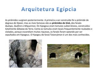 As pirâmides surgiram posteriormente. A primeira a ser construída foi a pirâmide de
degraus de Djozer, mas as mais famosas são as pirâmides de Gizé, dos faraós
Quéops, Quéfren e Miquerinos. Os hipogeus eram túmulos subterrâneos, construídos
totalmente debaixo da Terra. Como os túmulos eram locais frequentemente roubados e
violados, porque escondiam muitas riquezas, os faraós foram optando por ser
sepultados em hipogeus. O hipogeu do faraó Tutancámon é um dos mais conhecidos.
 