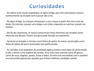 - Os velhos eram muito respeitados no Egito Antigo, pois eles valorizavam muito o
conhecimento acumulado com o passar dos anos.

- No Egito Antigo, as crianças começavam a usar roupas a partir dos cinco anos de
idade. Os meninos usavam uma tanga e um cinto, enquanto as meninas usavam um
vestido.

- No dia do casamento, os noivos costumavam levar alimentos nos templos como
oferenda aos deuses. Faziam isso para pedir benção ao casamento.

- Somente os templos e túmulos eram feitos de pedra. As outras construções eram
feitas de tijolos de barro misturados com palha picada.

- As camadas mais populares da sociedade egípcia tinham como base da alimentação
o pão, o peixe e uma espécie de cerveja. Já os mais ricos comiam carne de ganso,
carne de vaca, vegetais, peixes, frutas e bolos. O vinho era uma bebida cara e também
era consumida apenas por aqueles que tinham melhores condições sociais.
 