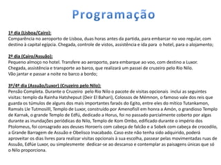 1º dia (Lisboa/Cairo):
Comparência no aeroporto de Lisboa, duas horas antes da partida, para embarcar no voo regular, com
destino à capital egípcia. Chegada, controle de vistos, assistência e ida para o hotel, para o alojamento;

2º dia (Cairo/Assuão):
Pequeno almoço no hotel. Transfere ao aeroporto, para embarque ao voo, com destino a Luxor.
Chegada, assistência e transporte ao barco, que realizará um passei de cruzeiro pelo Rio Nilo.
Vão jantar e passar a noite no barco a bordo;

3º/4º dia (Assuão/Luxor) (Cruzeiro pelo Nilo):
Pensão Completa. Durante o Cruzeiro pelo Rio Nilo o pacote de visitas opcionais inclui as seguintes
visitas: templo da Rainha Hatshepsut (Deir El Bahari), Colossos de Mémnon, o famoso vale dos reis que
guarda os túmulos de alguns dos mais importantes faraós do Egito, entre eles do mítico Tutankamon,
Ramsés Lle Tutmosilll, Templo de Luxor, construído por Amenofisll em honra a Amón, o grandioso Templo
de Karnak, o grande Templo de Edfú, dedicado a Horus, foi no passado parcialmente coberto por algas
durante as inundações periódicas do Nilo, Templo de Kom Ombo, edificado durante o império dos
Ptolomeus, foi consagrado aos deuses Horoeris com cabeça de falcão e a Sobek com cabeça de crocodilo,
a Grande Barragem de Assuão e Obelisco Inacabado. Caso este não tenha sido adquirido, poderá
aproveitar os dias livres para realizar visitas opcionais à sua escolha, passear pelas movimentadas ruas de
Assuão, Edfúe Luxor, ou simplesmente dedicar-se ao descanso e contemplar as paisagens únicas que só
o Nilo proporciona.
 