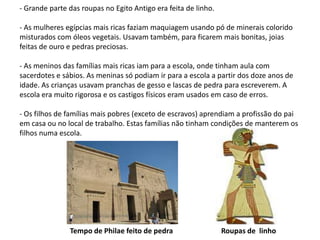 - Grande parte das roupas no Egito Antigo era feita de linho.

- As mulheres egípcias mais ricas faziam maquiagem usando pó de minerais colorido
misturados com óleos vegetais. Usavam também, para ficarem mais bonitas, joias
feitas de ouro e pedras preciosas.

- As meninos das famílias mais ricas iam para a escola, onde tinham aula com
sacerdotes e sábios. As meninas só podiam ir para a escola a partir dos doze anos de
idade. As crianças usavam pranchas de gesso e lascas de pedra para escreverem. A
escola era muito rigorosa e os castigos físicos eram usados em caso de erros.

- Os filhos de famílias mais pobres (exceto de escravos) aprendiam a profissão do pai
em casa ou no local de trabalho. Estas famílias não tinham condições de manterem os
filhos numa escola.




               Tempo de Philae feito de pedra                   Roupas de linho
 