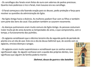 - Os sarcófagos dos faraós eram feitos de ouro com adornos de pedras preciosas.
Quanto mais poderoso e rico o faraó, mais luxuoso era seu sarcófago.

- O faraó começava o dia fazendo oração para os deuses, pedia proteção e força para
resolver as questões da administração do Egito.

- No Egito Antigo havia o divórcio. As mulheres podiam ficar com os filhos e também
com parte dos bens do casal. Elas podiam também se casarem novamente.

- As doenças pulmonares eram muito comuns do Egito Antigo. As pessoas costumam
inalar muito pó de areia durante as tempestades de areia, o que comprometia, com o
tempo, o funcionamento dos pulmões.

- Os egípcios acreditavam que o décimo terceiro dia da segunda parte do período de
plantio era um dia de azar. Este era o dia da deusa Sekhmet que, de acordo com os
egípcios, enviava doenças e pragas.

- Os egípcios eram muito supersticiosos e acreditavam que os sonhos sempre
significavam algo. Se alguém sonhasse com a queda dos próprios dentes, isso
significava que alguém da família poderia morrer.

                                  Skehmet, deusa da guerra e das batalhas
 