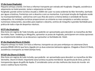 5º dia (Luxor/Hughada):
Pequeno almoço a bordo. Em hora a informar transporte por estrada até Hurghada. Chegada, assistência e
alojamento no hotel previsto. Jantar e alojamento no hotel.
Hurghada: grande centro turístico situado a 250Km de Luxor na costa ocidental do Mar Vermelho, banhado
por águas cristalinas, fronteiriço com o deserto e com as montanhas. A principal atração de Hughada reside
na incomparável belezas submarinas com suas ilhas de coral e a imensa beleza e variedade de faunas
subaquática. As instalações turísticas proporcionam ao visitante os mais completos e variados serviços:
numerosos restaurantes, excursões para explorar o deserto, centros de mergulho e grandes facilidade para
prática de todo o tipo de desportos náuticos.

6º/7º dia (Hughada):
Dias livres em regime de Tudo Incluído, que poderão ser aproveitados para descobrir as maravilhas do Mar
Vermelho, fazer Snokeling ou Mergulho, aproveitar as praias de Hughada, participarem em visitas opcionais
ou simplesmente dedicar-se ao descanso e aproveitar as facilidades do Hotel.

8º dia (Hughada/Sharm El Sheik):
Pequeno-almoço no Hotel. Em hora a informar, transporte ao cais para embarque no catamaran (hora
prevista 09h00-10h15) que fará a ligação em as duas estancias balneares egípcias. Chegada a Sharm El Sheik,
assistência e transporte ao Hotel (tempo livre).

9º/10º dia (Sharm El Sheik):
Dias livres em regime de tudo incluído, que poderão ser aproveitados para descobrir as maravilhas do Mar
Vermelho. Sharm El Sheik: importante zona turística na ponta meridional da península de Sinai, junto ás
transparentes águas do golfo de Aqaba. É considerado como um dos melhores dos locais do mundo em
corais e exótica fauna marinha.
 