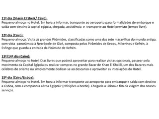 11º dia (Sharm El Sheik/ Cairo):
Pequeno-almoço no Hotel. Em hora a informar, transporte ao aeroporto para formalidades de embarque e
saída com destino à capital egípcia, chegada, assistência e transporte ao Hotel previsto (tempo livre).

12º dia (Cairo):
Pequeno-almoço. Visita ás grandes Pirâmides, classificadas como uma das sete maravilhas do mundo antigo,
com vista panorâmica à Necrópole de Gizé, composta pelas Pirâmides de Keops, Mikerinos e Kefrén, à
Esfinge que guarda a entrada da Pirâmide de Kefrén.

13º/14º dia (Cairo):
Pequeno-almoço no hotel. Dias livres que poderá aproveitar para realizar visitas opcionais, passear pela
movimenta da Capital Egipcia ou realizar compras no grande Bazar de Khan El Khalili, um dos Bazares mais
célebres do oriente ou simplesmente dedicar-se ao descanso e aproveitar as instalações do Hotel.

15º dia (Cairo/Lisboa):
Pequeno-almoço no Hotel. Em hora a informar transporte ao aeroporto para embarque e saída com destino
a Lisboa, com a companhia aérea Egyptair (refeições a bordo). Chegada a Lisboa e fim da viagem dos nossos
serviços.
 