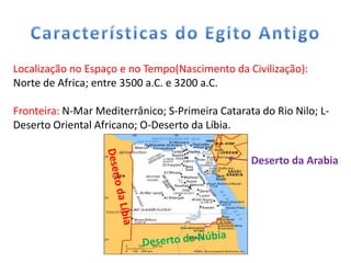 Localização no Espaço e no Tempo(Nascimento da Civilização):
Norte de Africa; entre 3500 a.C. e 3200 a.C.

Fronteira: N-Mar Mediterrânico; S-Primeira Catarata do Rio Nilo; L-
Deserto Oriental Africano; O-Deserto da Líbia.


                                                  Deserto da Arabia
 