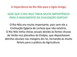 A Importância do Rio Nilo para o Egito Antigo

  SERÁ QUE O RIO NILO TINHA MUITA IMPORTÂNCIA
   PARA O NASCIMENTO DA CIVILIZAÇÃO EGIPCIA?

    O Rio Nilo era muito importante, pois sem ele a
    Civilização Egípcia de certeza que não existiria.
 O Rio Nilo tinha cheias anuais devido às fortes chuvas
  de Verão nos planaltos da Etiópia, que depositavam
detritos aluviais nas margens do rio, tornando-as muito
           férteis para a prática da Agricultura.
 