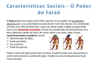 O faraó governava o Egito como chefe supremo. O seu poder era sacralizado e
absoluto, pois a sua autoridade era exercida em nome dos deuses. Era considerado
um deus vivo, filho de Ámon-Rá, o deus-sol. Deste modo, o Egito era governado
como uma monarquia teocrática. O faraó era considerado simultaneamente rei e
deus, detendo o poder de vida e de morte sobre o seu povo. Logo, o faraó
concentrava todos os poderes, sendo:
 Administrador do Egito;
 Sumo sacerdote;
 Juiz supremo;
 Chefe do exército.

Todas as terras do Egito pertenciam ao faraó. O palácio onde vivia representava o
centro administrativo e política do Egito. O Egito era uma Civilização onde havia
muita injustiça.
 
