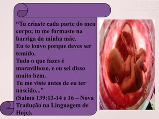 “Tu criaste cada parte do meu
corpo; tu me formaste na
barriga da minha mãe.
Eu te louvo porque deves ser
temido.
Tudo o que fazes é
maravilhoso, e eu sei disso
muito bem.
Tu me viste antes de eu ter
nascido...”
(Salmo 139:13-14 e 16 – Nova
Tradução na Linguagem de
Hoje).

 