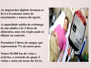 As impressões digitais formam-se
de 6 a 8 semanas antes do
nascimento, e nunca são iguais.
A capacidade média do estômago
de um adulto é de 2 litros de
alimentos, mas este órgão pode se
dilatar ou contrair.
Possuímos 5 litros de sangue que
representam 7% de nosso peso.
Temos 96.500 km de veias e
artérias, a extensão de quase 2
voltas e meia em torno da Terra.

 